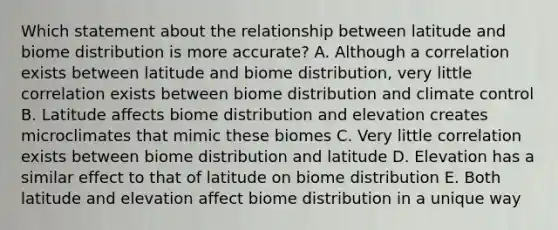 Which statement about the relationship between latitude and biome distribution is more accurate? A. Although a correlation exists between latitude and biome distribution, very little correlation exists between biome distribution and climate control B. Latitude affects biome distribution and elevation creates microclimates that mimic these biomes C. Very little correlation exists between biome distribution and latitude D. Elevation has a similar effect to that of latitude on biome distribution E. Both latitude and elevation affect biome distribution in a unique way