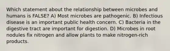 Which statement about the relationship between microbes and humans is FALSE? A) Most microbes are pathogenic. B) Infectious disease is an important public health concern. C) Bacteria in the digestive tract are important for digestion. D) Microbes in root nodules fix nitrogen and allow plants to make nitrogen-rich products.