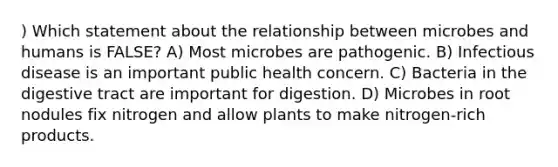 ) Which statement about the relationship between microbes and humans is FALSE? A) Most microbes are pathogenic. B) Infectious disease is an important public health concern. C) Bacteria in the digestive tract are important for digestion. D) Microbes in root nodules fix nitrogen and allow plants to make nitrogen-rich products.