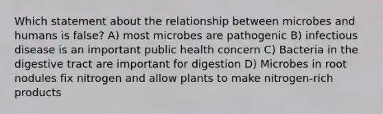 Which statement about the relationship between microbes and humans is false? A) most microbes are pathogenic B) infectious disease is an important public health concern C) Bacteria in the digestive tract are important for digestion D) Microbes in root nodules fix nitrogen and allow plants to make nitrogen-rich products