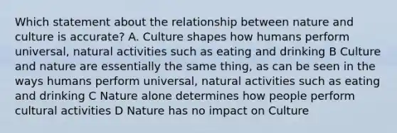 Which statement about the relationship between nature and culture is accurate? A. Culture shapes how humans perform universal, natural activities such as eating and drinking B Culture and nature are essentially the same thing, as can be seen in the ways humans perform universal, natural activities such as eating and drinking C Nature alone determines how people perform cultural activities D Nature has no impact on Culture