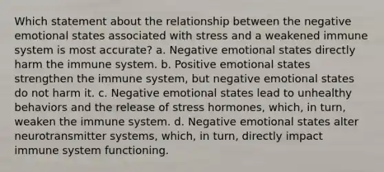 Which statement about the relationship between the negative emotional states associated with stress and a weakened immune system is most accurate? a. Negative emotional states directly harm the immune system. b. Positive emotional states strengthen the immune system, but negative emotional states do not harm it. c. Negative emotional states lead to unhealthy behaviors and the release of stress hormones, which, in turn, weaken the immune system. d. Negative emotional states alter neurotransmitter systems, which, in turn, directly impact immune system functioning.