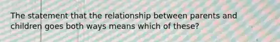 The statement that the relationship between parents and children goes both ways means which of these?