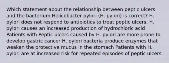 Which statement about the relationship between peptic ulcers and the bacterium Helicobacter pylori (H. pylori) is correct? H. pylori does not respond to antibiotics to treat peptic ulcers. H. pylori causes an increased production of hydrochloric acid Patients with Peptic ulcers caused by H. pylori are more prone to develop gastric cancer H. pylori bacteria produce enzymes that weaken the protective mucus in the stomach Patients with H. pylori are at increased risk for repeated episodes of peptic ulcers