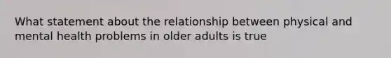 What statement about the relationship between physical and mental health problems in older adults is true