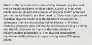 Which statement about the relationship between physical and mental health problems in older adults is true? a. Most older adults who are depressed because of physical health problems get the mental health care they need. b. Older adults' perceived negative physical health is more predictive of depressive symptoms than are actual physical limitations. c. Physical disability generally does not lead to depression as long as family and friends take over as many of the older person's responsibilities as possible. d. The physical impairment-depression relationship is stronger among lower-SES aging adults.