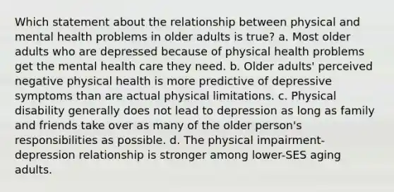 Which statement about the relationship between physical and mental health problems in older adults is true? a. Most older adults who are depressed because of physical health problems get the mental health care they need. b. Older adults' perceived negative physical health is more predictive of depressive symptoms than are actual physical limitations. c. Physical disability generally does not lead to depression as long as family and friends take over as many of the older person's responsibilities as possible. d. The physical impairment-depression relationship is stronger among lower-SES aging adults.