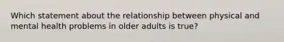 Which statement about the relationship between physical and mental health problems in older adults is true?