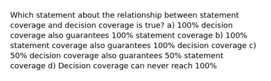 Which statement about the relationship between statement coverage and decision coverage is true? a) 100% decision coverage also guarantees 100% statement coverage b) 100% statement coverage also guarantees 100% decision coverage c) 50% decision coverage also guarantees 50% statement coverage d) Decision coverage can never reach 100%