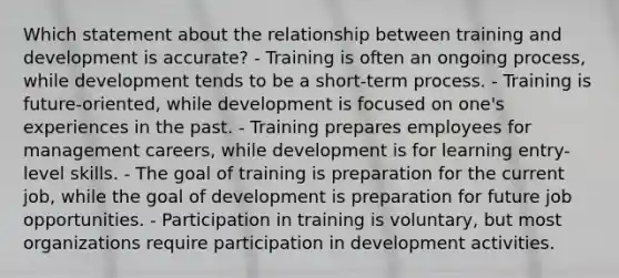 Which statement about the relationship between training and development is accurate? - Training is often an ongoing process, while development tends to be a short-term process. - Training is future-oriented, while development is focused on one's experiences in the past. - Training prepares employees for management careers, while development is for learning entry-level skills. - The goal of training is preparation for the current job, while the goal of development is preparation for future job opportunities. - Participation in training is voluntary, but most organizations require participation in development activities.