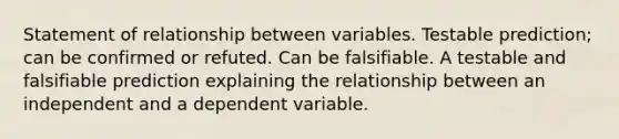 Statement of relationship between variables. Testable prediction; can be confirmed or refuted. Can be falsifiable. A testable and falsifiable prediction explaining the relationship between an independent and a dependent variable.