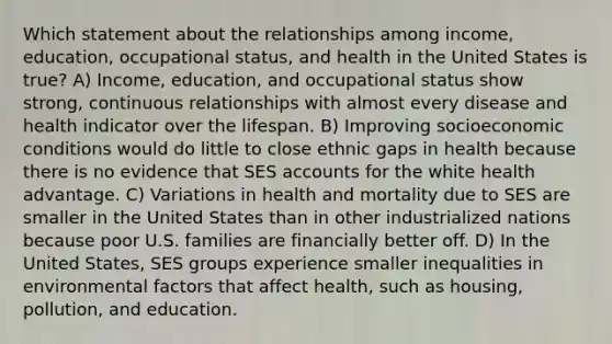 Which statement about the relationships among income, education, occupational status, and health in the United States is true? A) Income, education, and occupational status show strong, continuous relationships with almost every disease and health indicator over the lifespan. B) Improving socioeconomic conditions would do little to close ethnic gaps in health because there is no evidence that SES accounts for the white health advantage. C) Variations in health and mortality due to SES are smaller in the United States than in other industrialized nations because poor U.S. families are financially better off. D) In the United States, SES groups experience smaller inequalities in environmental factors that affect health, such as housing, pollution, and education.