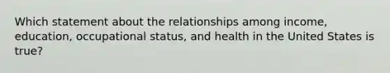 Which statement about the relationships among income, education, occupational status, and health in the United States is true?