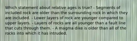 Which statement about relative ages is true? - Segments of included rock are older than the surrounding rock in which they are included. - Lower layers of rock are younger compared to upper layers. - Layers of rocks are all younger than a fault line that cuts through them. - A magma dike is older than all of the rocks into which it has intruded.