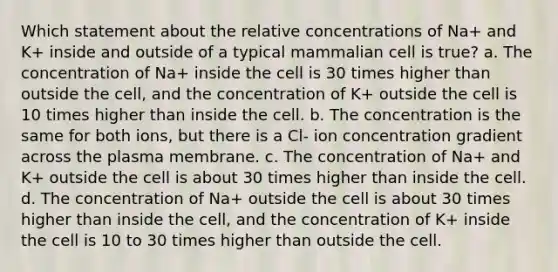 Which statement about the relative concentrations of Na+ and K+ inside and outside of a typical mammalian cell is true? a. The concentration of Na+ inside the cell is 30 times higher than outside the cell, and the concentration of K+ outside the cell is 10 times higher than inside the cell. b. The concentration is the same for both ions, but there is a Cl- ion concentration gradient across the plasma membrane. c. The concentration of Na+ and K+ outside the cell is about 30 times higher than inside the cell. d. The concentration of Na+ outside the cell is about 30 times higher than inside the cell, and the concentration of K+ inside the cell is 10 to 30 times higher than outside the cell.