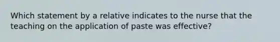 Which statement by a relative indicates to the nurse that the teaching on the application of paste was effective?