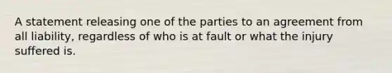 A statement releasing one of the parties to an agreement from all liability, regardless of who is at fault or what the injury suffered is.