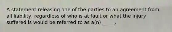 A statement releasing one of the parties to an agreement from all liability, regardless of who is at fault or what the injury suffered is would be referred to as a(n) _____.