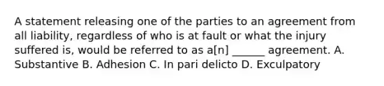 A statement releasing one of the parties to an agreement from all liability, regardless of who is at fault or what the injury suffered is, would be referred to as a[n] ______ agreement. A. Substantive B. Adhesion C. In pari delicto D. Exculpatory