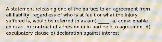 A statement releasing one of the parties to an agreement from all liability, regardless of who is at fault or what the injury suffered is, would be referred to as a(n) _____. a) conscionable contract b) contract of adhesion c) in pari delicto agreement d) exculpatory clause e) declaration against interest