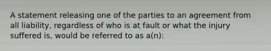 A statement releasing one of the parties to an agreement from all liability, regardless of who is at fault or what the injury suffered is, would be referred to as a(n):