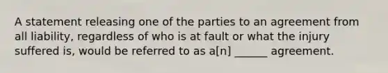 A statement releasing one of the parties to an agreement from all liability, regardless of who is at fault or what the injury suffered is, would be referred to as a[n] ______ agreement.