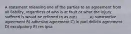 A statement releasing one of the parties to an agreement from all liability, regardless of who is at fault or what the injury suffered is would be referred to as a(n) _____. A) substantive agreement B) adhesion agreement C) in pari delicto agreement D) exculpatory E) res ipsa