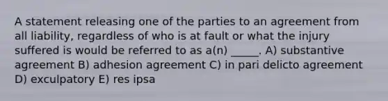 A statement releasing one of the parties to an agreement from all liability, regardless of who is at fault or what the injury suffered is would be referred to as a(n) _____. A) substantive agreement B) adhesion agreement C) in pari delicto agreement D) exculpatory E) res ipsa