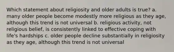 Which statement about religiosity and older adults is true? a. many older people become modestly more religious as they age, although this trend is not universal b. religious activity, not religious belief, is consistently linked to effective coping with life's hardships c. older people decline substantially in religiosity as they age, although this trend is not universal