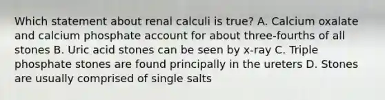 Which statement about renal calculi is true? A. Calcium oxalate and calcium phosphate account for about three-fourths of all stones B. Uric acid stones can be seen by x-ray C. Triple phosphate stones are found principally in the ureters D. Stones are usually comprised of single salts