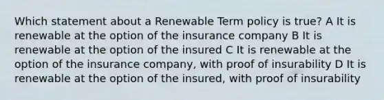 Which statement about a Renewable Term policy is true? A It is renewable at the option of the insurance company B It is renewable at the option of the insured C It is renewable at the option of the insurance company, with proof of insurability D It is renewable at the option of the insured, with proof of insurability