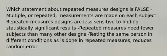 Which statement about repeated measures designs is FALSE -Multiple, or repeated, measurements are made on each subject -Repeated measures designs are less sensitive to finding statistically significant results -Repeated measures need fewer subjects than many other designs -Testing the same person in different conditions as is done in repeated measures, reduces random error