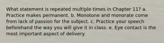 What statement is repeated multiple times in Chapter 11? a. Practice makes permanent. b. Monotone and monorate come from lack of passion for the subject. c. Practice your speech beforehand the way you will give it in class. e. Eye contact is the most important aspect of delivery.