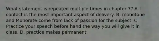 What statement is repeated multiple times in chapter 7? A. I contact is the most important aspect of delivery. B. monotone and Monorate come from lack of passion for the subject. C. Practice your speech before hand the way you will give it in class. D. practice makes permanent.