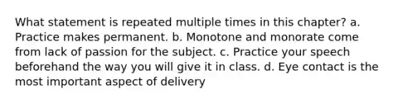 What statement is repeated multiple times in this chapter? a. Practice makes permanent. b. Monotone and monorate come from lack of passion for the subject. c. Practice your speech beforehand the way you will give it in class. d. Eye contact is the most important aspect of delivery