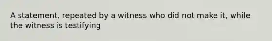 A statement, repeated by a witness who did not make it, while the witness is testifying