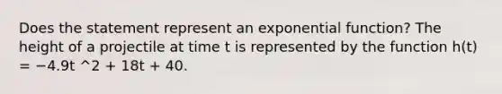 Does the statement represent an <a href='https://www.questionai.com/knowledge/kOCQ53yuXa-exponential-function' class='anchor-knowledge'>exponential function</a>? The height of a projectile at time t is represented by the function h(t) = −4.9t ^2 + 18t + 40.