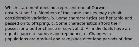 Which statement does not represent one of Darwin's observations? a. Members of the same species may exhibit considerable variation. b. Some characteristics are heritable and passed on to offspring. c. Some characteristics afford their possessor a better chance of survival. d. All individuals have an equal chance to survive and reproduce. e. Changes in populations are gradual and take place over long periods of time.