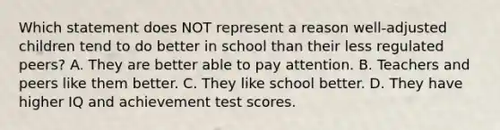 Which statement does NOT represent a reason well-adjusted children tend to do better in school than their less regulated peers? A. They are better able to pay attention. B. Teachers and peers like them better. C. They like school better. D. They have higher IQ and achievement test scores.