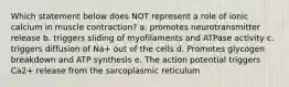 Which statement below does NOT represent a role of ionic calcium in muscle contraction? a. promotes neurotransmitter release b. triggers sliding of myofilaments and ATPase activity c. triggers diffusion of Na+ out of the cells d. Promotes glycogen breakdown and ATP synthesis e. The action potential triggers Ca2+ release from the sarcoplasmic reticulum