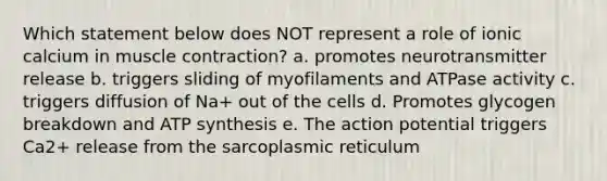 Which statement below does NOT represent a role of ionic calcium in muscle contraction? a. promotes neurotransmitter release b. triggers sliding of myofilaments and ATPase activity c. triggers diffusion of Na+ out of the cells d. Promotes glycogen breakdown and ATP synthesis e. The action potential triggers Ca2+ release from the sarcoplasmic reticulum