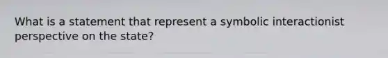 What is a statement that represent a symbolic interactionist perspective on the state?