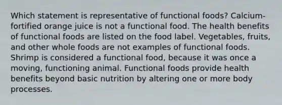 Which statement is representative of functional foods? ​Calcium-fortified orange juice is not a functional food. ​The health benefits of functional foods are listed on the food label. ​Vegetables, fruits, and other whole foods are not examples of functional foods. ​Shrimp is considered a functional food, because it was once a moving, functioning animal. ​Functional foods provide health benefits beyond basic nutrition by altering one or more body processes.