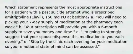 Which statement represents the most appropriate instructions for a patient with a past suicide attempt who is prescribed amitriptyline (Elavil), 150 mg PO at bedtime? a. "You will need to pick up your 7-day supply of medication at the pharmacy each week." b. "Your prescription will provide you with a 6-month supply to save you money and time." c. "I'm going to strongly suggest that your spouse dispense this medication to you each evening." d. "Stop by the clinic each evening for your medication so your emotional state of mind can be assessed."