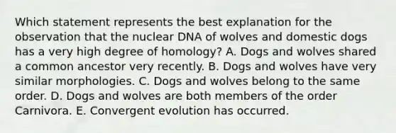 Which statement represents the best explanation for the observation that the nuclear DNA of wolves and domestic dogs has a very high degree of homology? A. Dogs and wolves shared a common ancestor very recently. B. Dogs and wolves have very similar morphologies. C. Dogs and wolves belong to the same order. D. Dogs and wolves are both members of the order Carnivora. E. Convergent evolution has occurred.