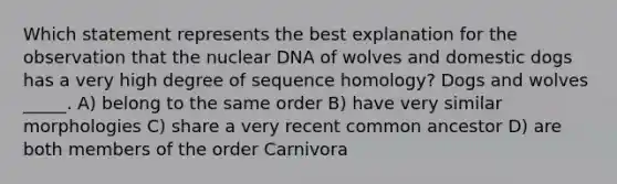 Which statement represents the best explanation for the observation that the nuclear DNA of wolves and domestic dogs has a very high degree of sequence homology? Dogs and wolves _____. A) belong to the same order B) have very similar morphologies C) share a very recent common ancestor D) are both members of the order Carnivora