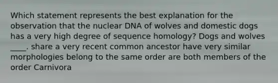 Which statement represents the best explanation for the observation that the nuclear DNA of wolves and domestic dogs has a very high degree of sequence homology? Dogs and wolves ____. share a very recent common ancestor have very similar morphologies belong to the same order are both members of the order Carnivora