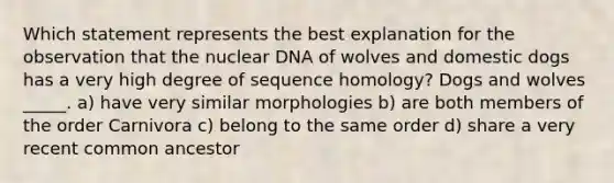 Which statement represents the best explanation for the observation that the nuclear DNA of wolves and domestic dogs has a very high degree of sequence homology? Dogs and wolves _____. a) have very similar morphologies b) are both members of the order Carnivora c) belong to the same order d) share a very recent common ancestor