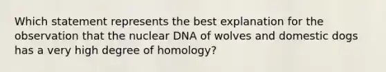 Which statement represents the best explanation for the observation that the nuclear DNA of wolves and domestic dogs has a very high degree of homology?