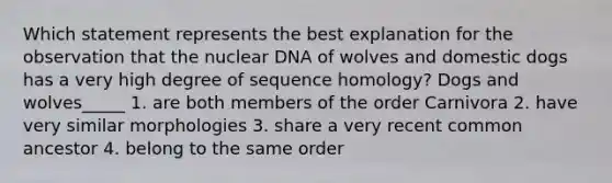 Which statement represents the best explanation for the observation that the nuclear DNA of wolves and domestic dogs has a very high degree of sequence homology? Dogs and wolves_____ 1. are both members of the order Carnivora 2. have very similar morphologies 3. share a very recent common ancestor 4. belong to the same order